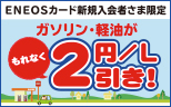 【ENEOSカード新規入会者さま限定】ガソリン・軽油が100Lまでもれなく2円／L引きキャンペーン