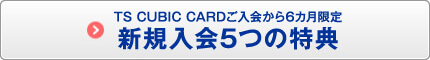TS CUBIC CARDご入会から6カ月限定　新規入会5つの特典